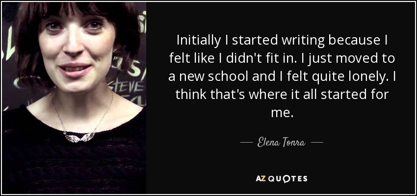 Initially I started writing because I felt like I didn't fit in. I just moved to a new school and I felt quite lonely. I think that's where it all started for me. - Elena Tonra