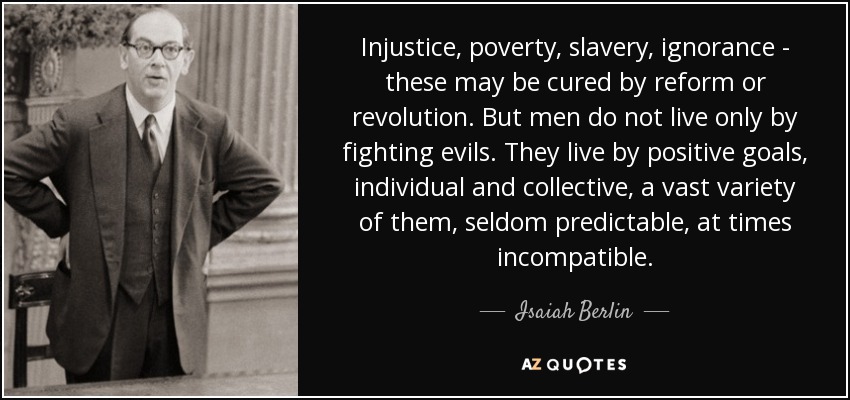 Injustice, poverty, slavery, ignorance - these may be cured by reform or revolution. But men do not live only by fighting evils. They live by positive goals, individual and collective, a vast variety of them, seldom predictable, at times incompatible. - Isaiah Berlin