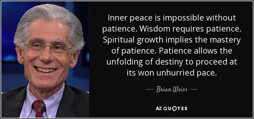 Inner peace is impossible without patience. Wisdom requires patience. Spiritual growth implies the mastery of patience. Patience allows the unfolding of destiny to proceed at its won unhurried pace. - Brian Weiss