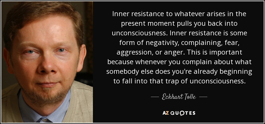 Inner resistance to whatever arises in the present moment pulls you back into unconsciousness. Inner resistance is some form of negativity, complaining, fear, aggression, or anger. This is important because whenever you complain about what somebody else does you're already beginning to fall into that trap of unconsciousness. - Eckhart Tolle