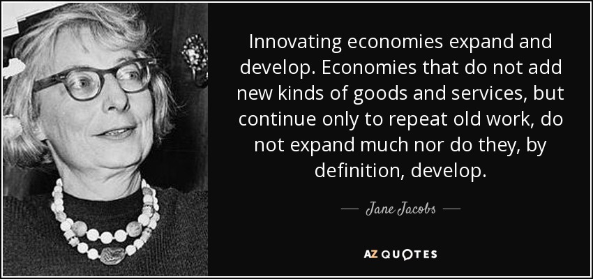 Innovating economies expand and develop. Economies that do not add new kinds of goods and services, but continue only to repeat old work, do not expand much nor do they, by definition, develop. - Jane Jacobs