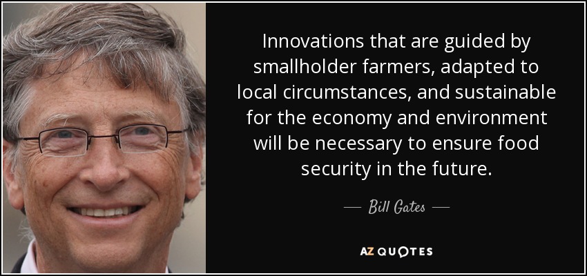 Innovations that are guided by smallholder farmers, adapted to local circumstances, and sustainable for the economy and environment will be necessary to ensure food security in the future. - Bill Gates