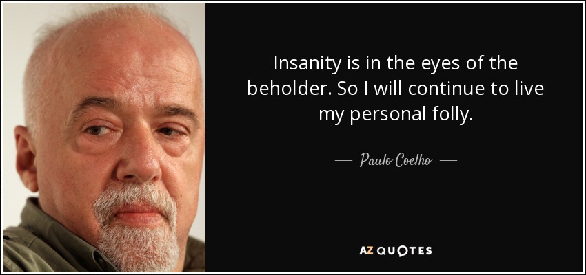 Insanity is in the eyes of the beholder. So I will continue to live my personal folly. - Paulo Coelho