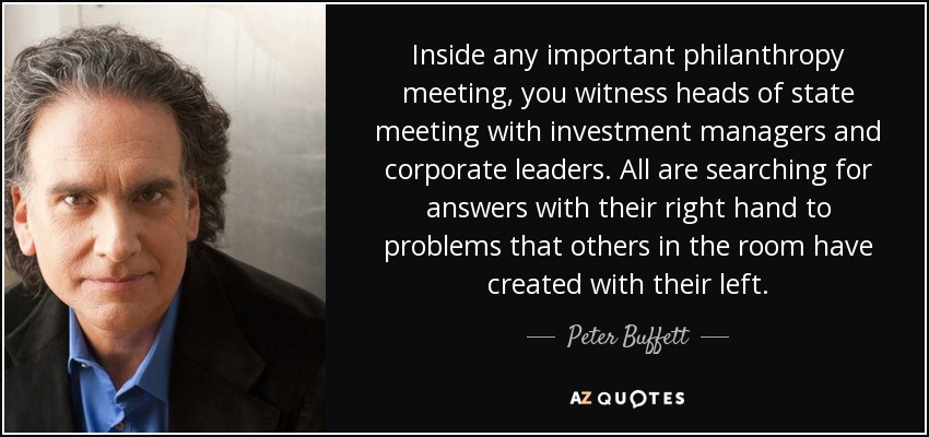 Inside any important philanthropy meeting, you witness heads of state meeting with investment managers and corporate leaders. All are searching for answers with their right hand to problems that others in the room have created with their left. - Peter Buffett