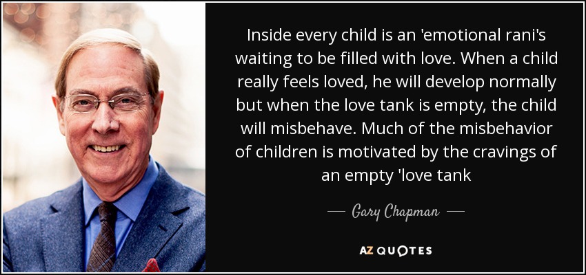 Inside every child is an 'emotional rani's waiting to be filled with love. When a child really feels loved, he will develop normally but when the love tank is empty, the child will misbehave. Much of the misbehavior of children is motivated by the cravings of an empty 'love tank - Gary Chapman