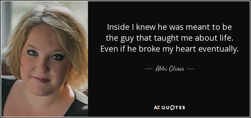 Inside I knew he was meant to be the guy that taught me about life. Even if he broke my heart eventually. - Abbi Glines