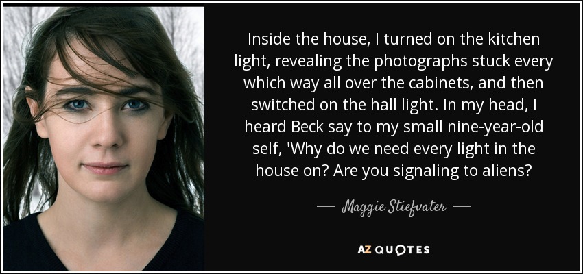 Inside the house, I turned on the kitchen light, revealing the photographs stuck every which way all over the cabinets, and then switched on the hall light. In my head, I heard Beck say to my small nine-year-old self, 'Why do we need every light in the house on? Are you signaling to aliens? - Maggie Stiefvater