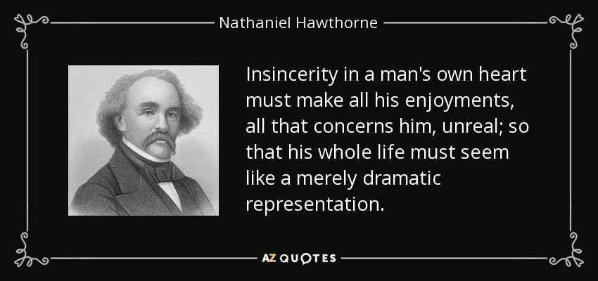 Insincerity in a man's own heart must make all his enjoyments, all that concerns him, unreal; so that his whole life must seem like a merely dramatic representation. - Nathaniel Hawthorne