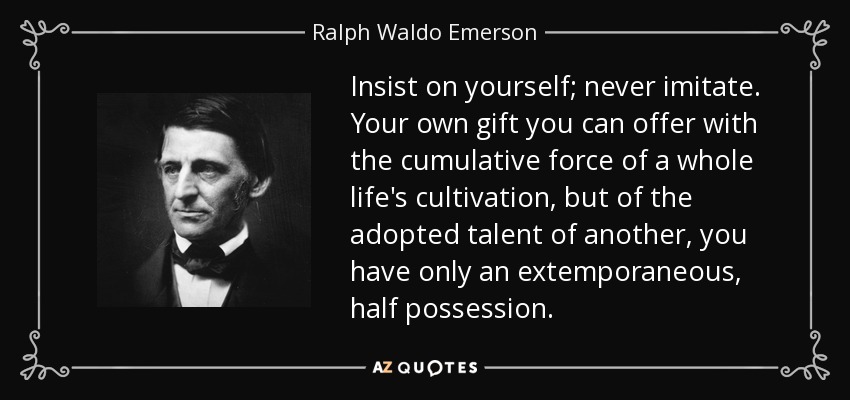 Insist on yourself; never imitate. Your own gift you can offer with the cumulative force of a whole life's cultivation, but of the adopted talent of another, you have only an extemporaneous, half possession. - Ralph Waldo Emerson