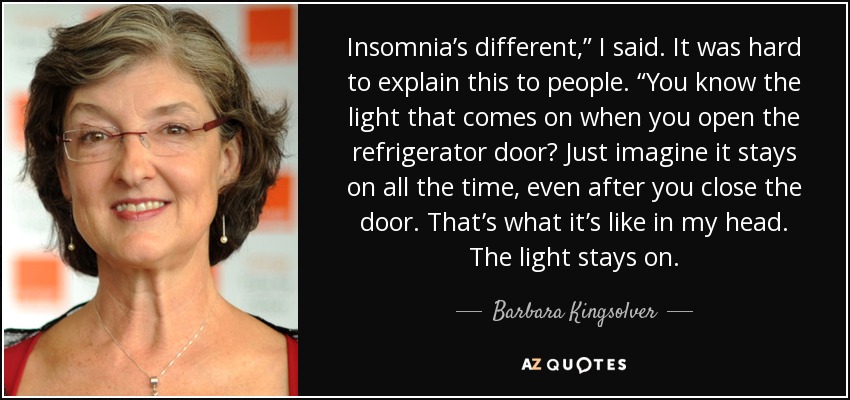 Insomnia’s different,” I said. It was hard to explain this to people. “You know the light that comes on when you open the refrigerator door? Just imagine it stays on all the time, even after you close the door. That’s what it’s like in my head. The light stays on. - Barbara Kingsolver