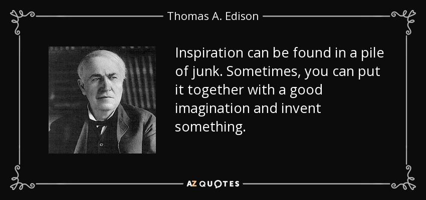 Inspiration can be found in a pile of junk. Sometimes, you can put it together with a good imagination and invent something. - Thomas A. Edison