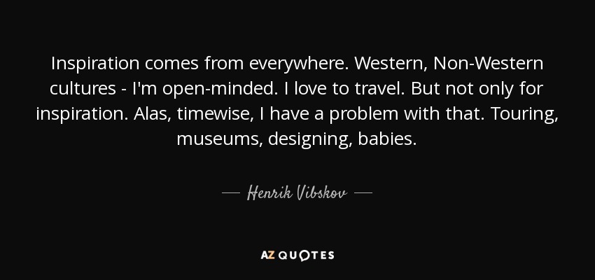 Inspiration comes from everywhere. Western, Non-Western cultures - I'm open-minded. I love to travel. But not only for inspiration. Alas, timewise, I have a problem with that. Touring, museums, designing, babies. - Henrik Vibskov