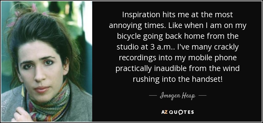 Inspiration hits me at the most annoying times. Like when I am on my bicycle going back home from the studio at 3 a.m.. I've many crackly recordings into my mobile phone practically inaudible from the wind rushing into the handset! - Imogen Heap