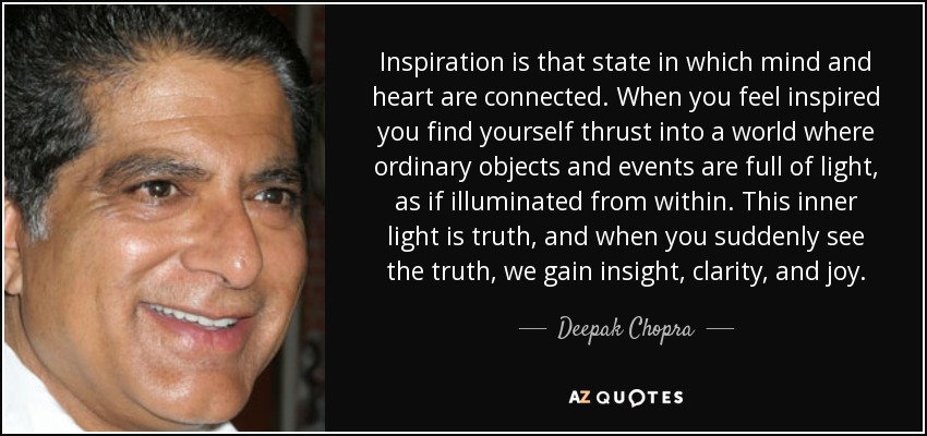 Inspiration is that state in which mind and heart are connected. When you feel inspired you find yourself thrust into a world where ordinary objects and events are full of light, as if illuminated from within. This inner light is truth, and when you suddenly see the truth, we gain insight, clarity, and joy. - Deepak Chopra