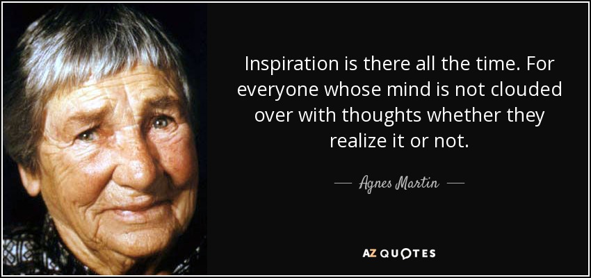 Inspiration is there all the time. For everyone whose mind is not clouded over with thoughts whether they realize it or not. - Agnes Martin