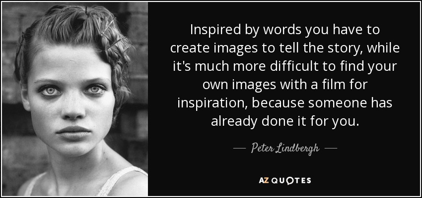 Inspired by words you have to create images to tell the story, while it's much more difficult to find your own images with a film for inspiration, because someone has already done it for you. - Peter Lindbergh