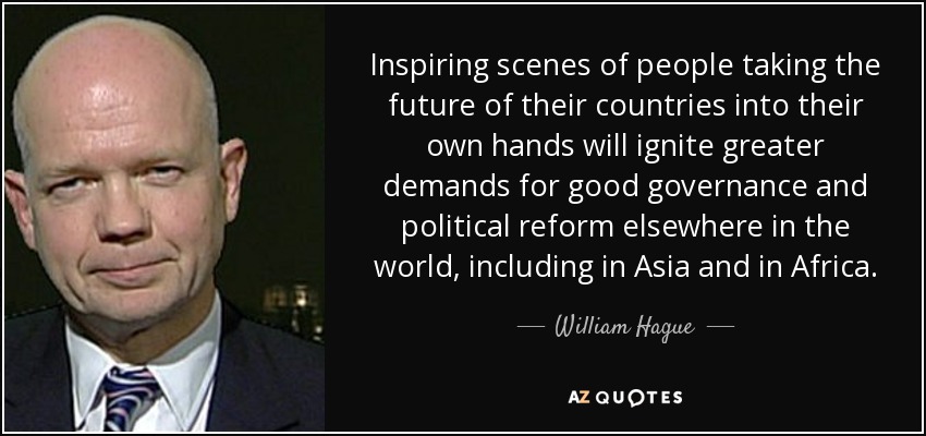 Inspiring scenes of people taking the future of their countries into their own hands will ignite greater demands for good governance and political reform elsewhere in the world, including in Asia and in Africa. - William Hague