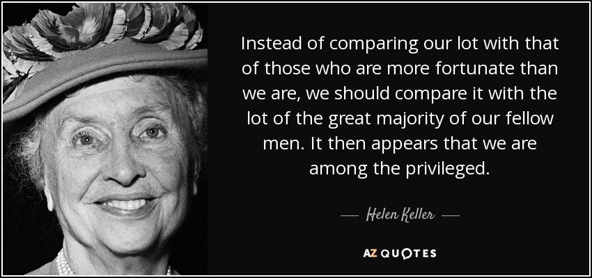 Instead of comparing our lot with that of those who are more fortunate than we are, we should compare it with the lot of the great majority of our fellow men. It then appears that we are among the privileged. - Helen Keller