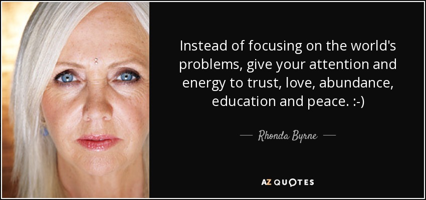 Instead of focusing on the world's problems, give your attention and energy to trust, love, abundance, education and peace. :-) - Rhonda Byrne