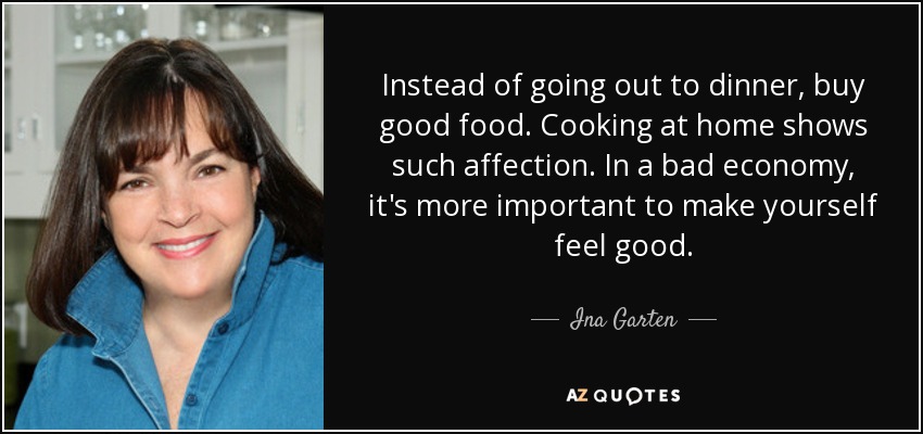 Instead of going out to dinner, buy good food. Cooking at home shows such affection. In a bad economy, it's more important to make yourself feel good. - Ina Garten