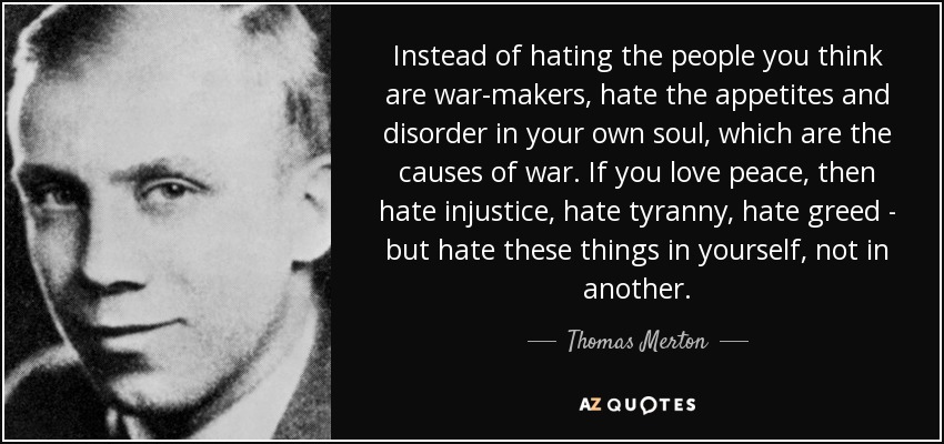 Instead of hating the people you think are war-makers, hate the appetites and disorder in your own soul, which are the causes of war. If you love peace, then hate injustice, hate tyranny, hate greed - but hate these things in yourself, not in another. - Thomas Merton