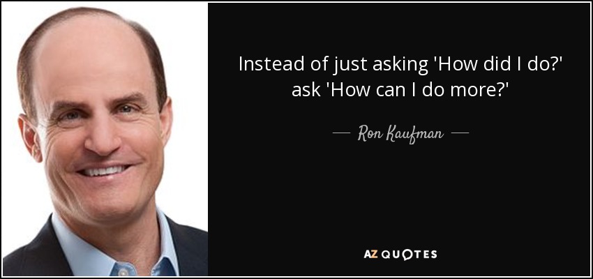 Instead of just asking 'How did I do?' ask 'How can I do more?' - Ron Kaufman