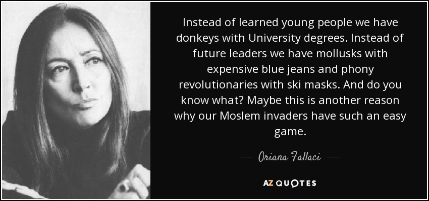 Instead of learned young people we have donkeys with University degrees. Instead of future leaders we have mollusks with expensive blue jeans and phony revolutionaries with ski masks. And do you know what? Maybe this is another reason why our Moslem invaders have such an easy game. - Oriana Fallaci