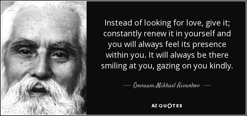 Instead of looking for love, give it; constantly renew it in yourself and you will always feel its presence within you. It will always be there smiling at you, gazing on you kindly. - Omraam Mikhael Aivanhov