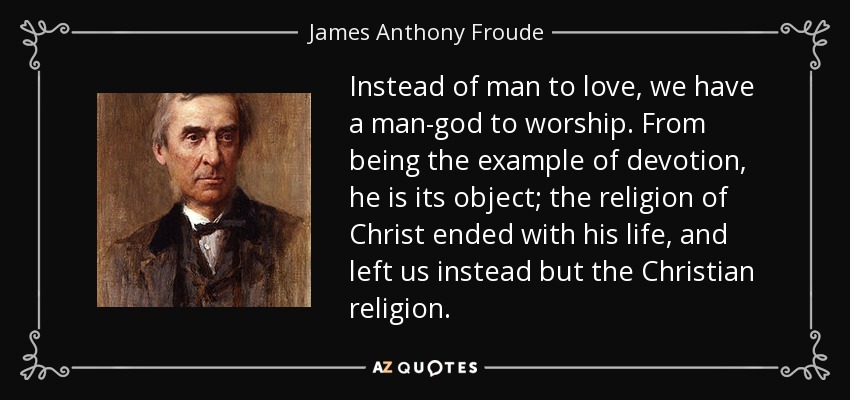 Instead of man to love, we have a man-god to worship . From being the example of devotion, he is its object; the religion of Christ ended with his life , and left us instead but the Christian religion. - James Anthony Froude