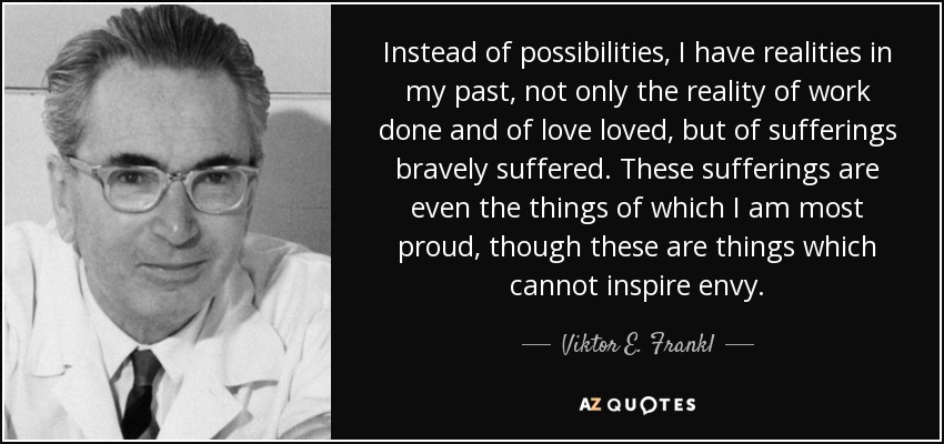 Instead of possibilities, I have realities in my past, not only the reality of work done and of love loved, but of sufferings bravely suffered. These sufferings are even the things of which I am most proud, though these are things which cannot inspire envy. - Viktor E. Frankl