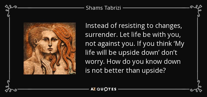 Instead of resisting to changes, surrender. Let life be with you, not against you. If you think ‘My life will be upside down’ don’t worry. How do you know down is not better than upside? - Shams Tabrizi