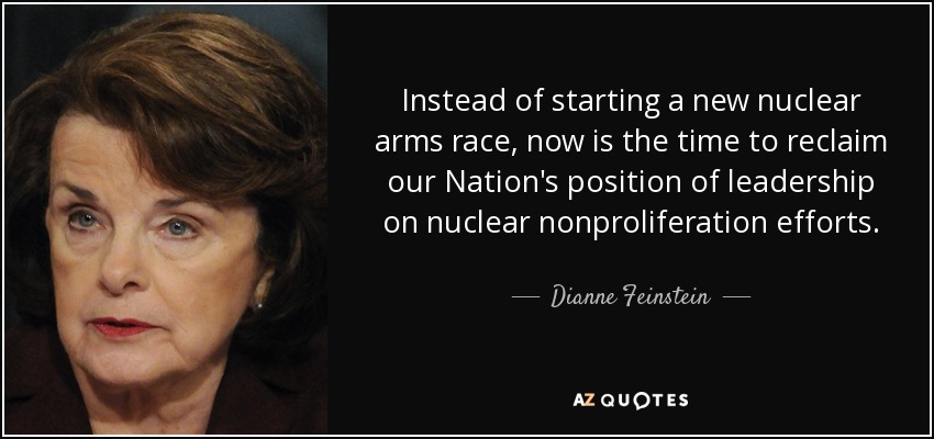 Instead of starting a new nuclear arms race, now is the time to reclaim our Nation's position of leadership on nuclear nonproliferation efforts. - Dianne Feinstein
