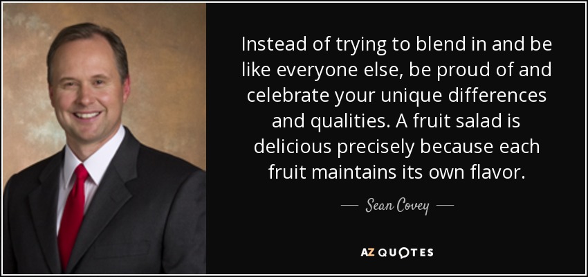 Instead of trying to blend in and be like everyone else, be proud of and celebrate your unique differences and qualities. A fruit salad is delicious precisely because each fruit maintains its own flavor. - Sean Covey