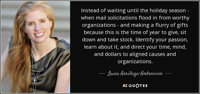 Instead of waiting until the holiday season - when mail solicitations flood in from worthy organizations - and making a flurry of gifts because this is the time of year to give, sit down and take stock. Identify your passion, learn about it, and direct your time, mind, and dollars to aligned causes and organizations. - Laura Arrillaga-Andreessen