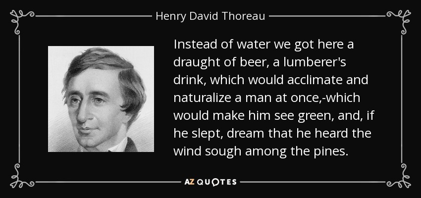 Instead of water we got here a draught of beer, a lumberer's drink, which would acclimate and naturalize a man at once,-which would make him see green, and, if he slept, dream that he heard the wind sough among the pines. - Henry David Thoreau