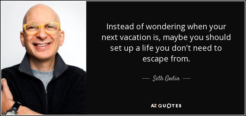 Instead of wondering when your next vacation is, maybe you should set up a life you don't need to escape from. - Seth Godin