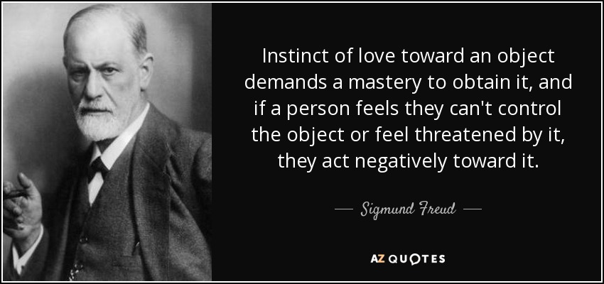 Instinct of love toward an object demands a mastery to obtain it, and if a person feels they can't control the object or feel threatened by it, they act negatively toward it. - Sigmund Freud