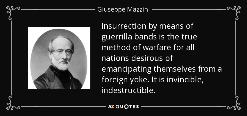 Insurrection by means of guerrilla bands is the true method of warfare for all nations desirous of emancipating themselves from a foreign yoke. It is invincible, indestructible. - Giuseppe Mazzini