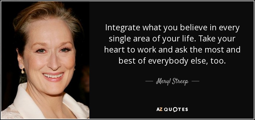 Integrate what you believe in every single area of your life. Take your heart to work and ask the most and best of everybody else, too. - Meryl Streep