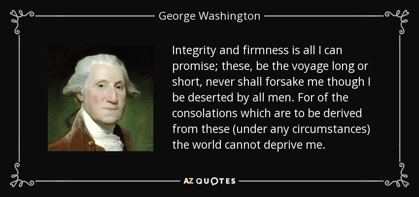 Integrity and firmness is all I can promise; these, be the voyage long or short, never shall forsake me though I be deserted by all men. For of the consolations which are to be derived from these (under any circumstances) the world cannot deprive me. - George Washington