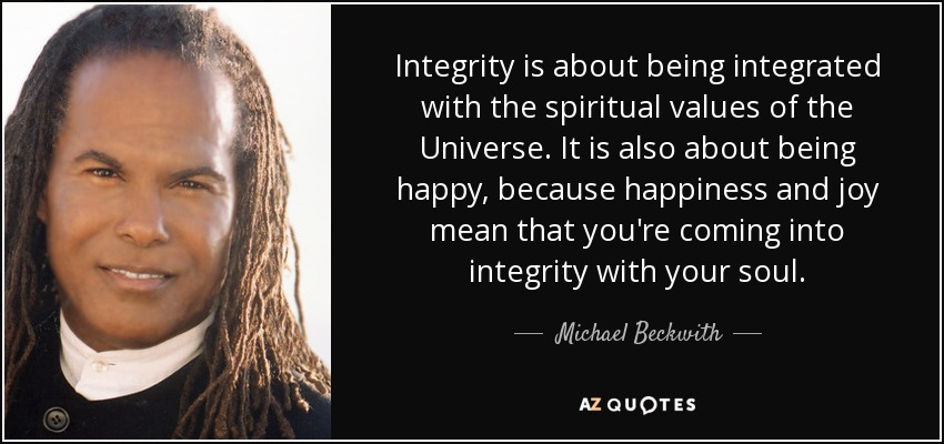 Integrity is about being integrated with the spiritual values of the Universe. It is also about being happy, because happiness and joy mean that you're coming into integrity with your soul. - Michael Beckwith