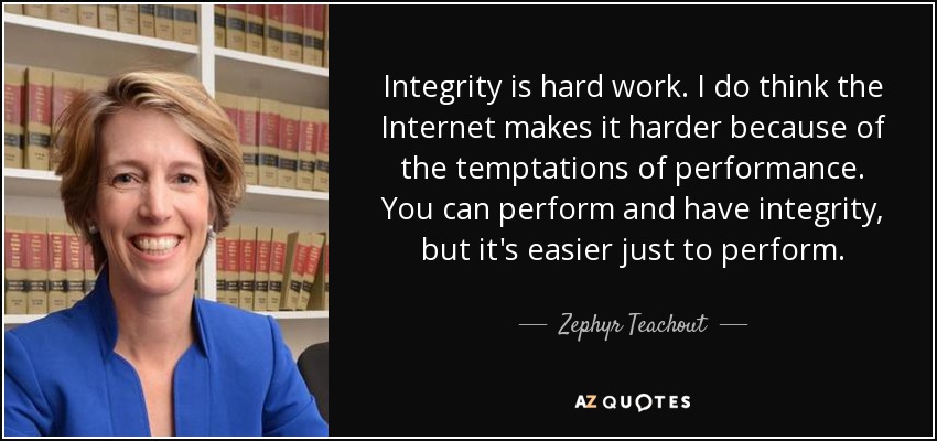 Integrity is hard work. I do think the Internet makes it harder because of the temptations of performance. You can perform and have integrity, but it's easier just to perform. - Zephyr Teachout