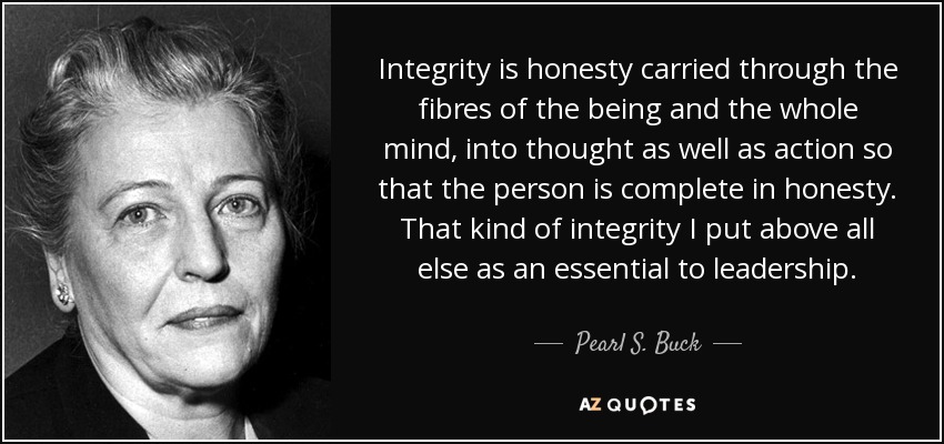 Integrity is honesty carried through the fibres of the being and the whole mind, into thought as well as action so that the person is complete in honesty. That kind of integrity I put above all else as an essential to leadership. - Pearl S. Buck