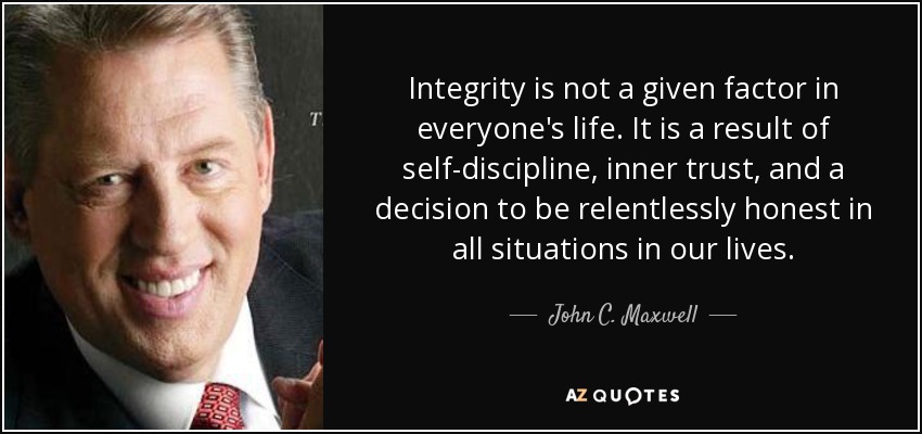Integrity is not a given factor in everyone's life. It is a result of self-discipline, inner trust, and a decision to be relentlessly honest in all situations in our lives. - John C. Maxwell