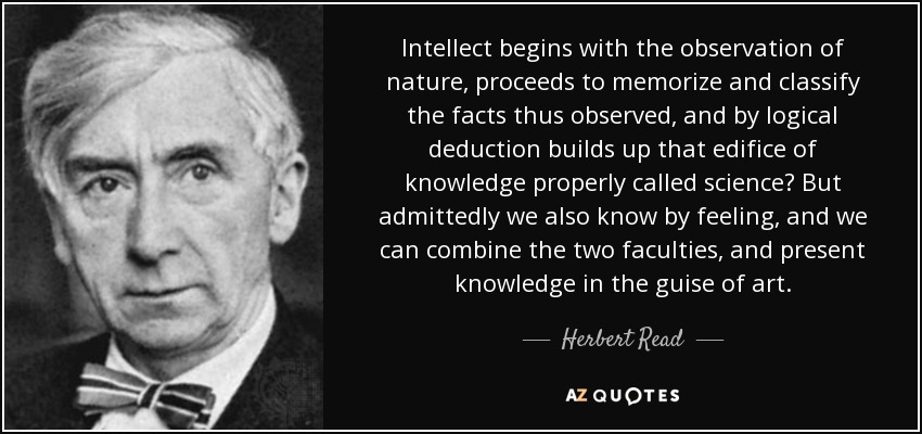 Intellect begins with the observation of nature, proceeds to memorize and classify the facts thus observed, and by logical deduction builds up that edifice of knowledge properly called science But admittedly we also know by feeling, and we can combine the two faculties, and present knowledge in the guise of art. - Herbert Read