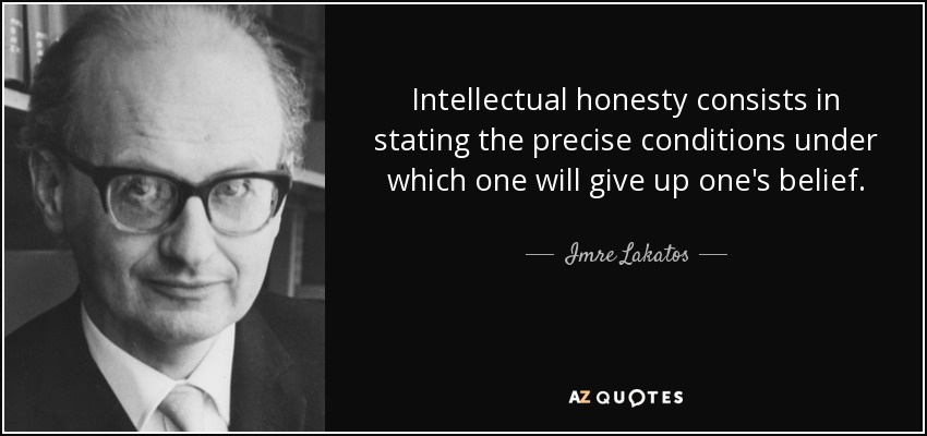 Intellectual honesty consists in stating the precise conditions under which one will give up one's belief. - Imre Lakatos