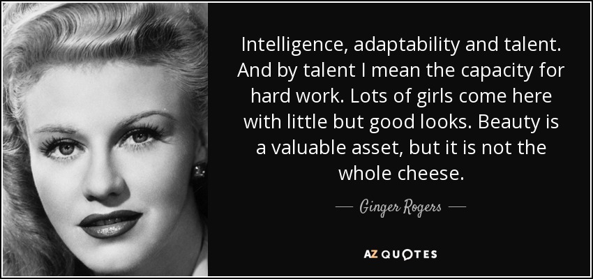 Intelligence, adaptability and talent. And by talent I mean the capacity for hard work. Lots of girls come here with little but good looks. Beauty is a valuable asset, but it is not the whole cheese. - Ginger Rogers