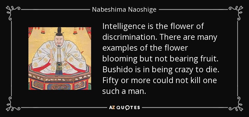 Intelligence is the flower of discrimination. There are many examples of the flower blooming but not bearing fruit. Bushido is in being crazy to die. Fifty or more could not kill one such a man. - Nabeshima Naoshige