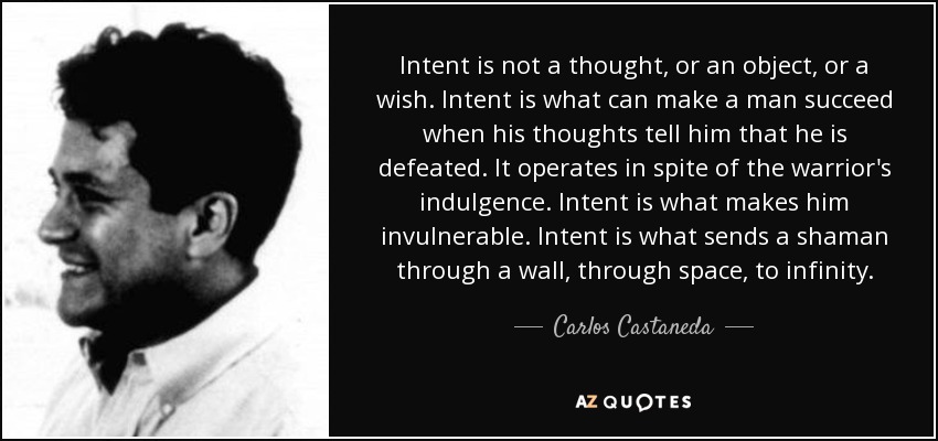 Intent is not a thought, or an object, or a wish. Intent is what can make a man succeed when his thoughts tell him that he is defeated. It operates in spite of the warrior's indulgence. Intent is what makes him invulnerable. Intent is what sends a shaman through a wall, through space, to infinity. - Carlos Castaneda