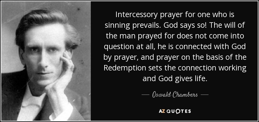 Intercessory prayer for one who is sinning prevails. God says so! The will of the man prayed for does not come into question at all, he is connected with God by prayer, and prayer on the basis of the Redemption sets the connection working and God gives life. - Oswald Chambers